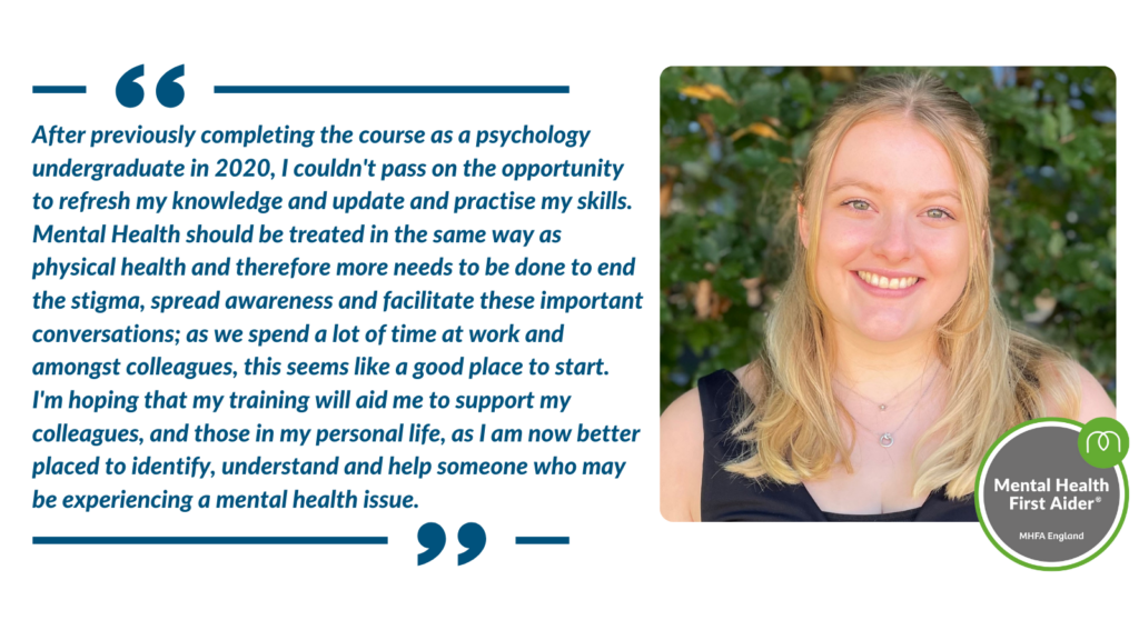 Quote from Izzy Mackenzie. "After previously completing the course as a psychology undergraduate in 2020, I couldn't pass on the opportunity to refresh my knowledge and update and practise my skills. Mental Health should be treated in the same way as physical health and therefore more needs to be done to end the stigma, spread awareness and facilitate these important conversations; as we spend a lot of time at work and amongst colleagues, this seems like a good place to start."