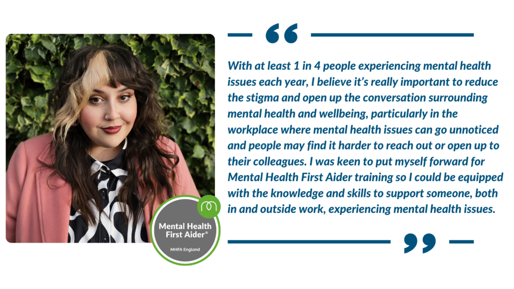 Quote from Laura Hunt. "With at least 1 in 4 people experiencing mental health issues each year, I believe it’s really important to reduce the stigma and open up the conversation surrounding mental health and wellbeing, particularly in the workplace where mental health issues can go unnoticed and people may find it harder to reach out or open up to their colleagues."
